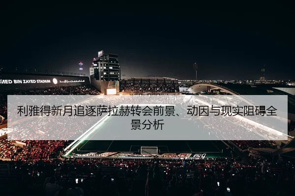 利雅得新月追逐萨拉赫转会前景、动因与现实阻碍全景分析