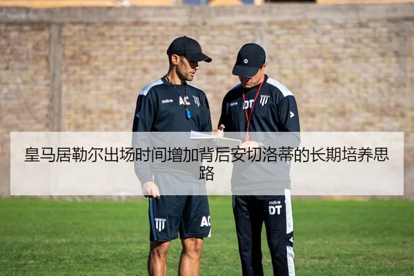 皇马居勒尔出场时间增加背后安切洛蒂的长期培养思路