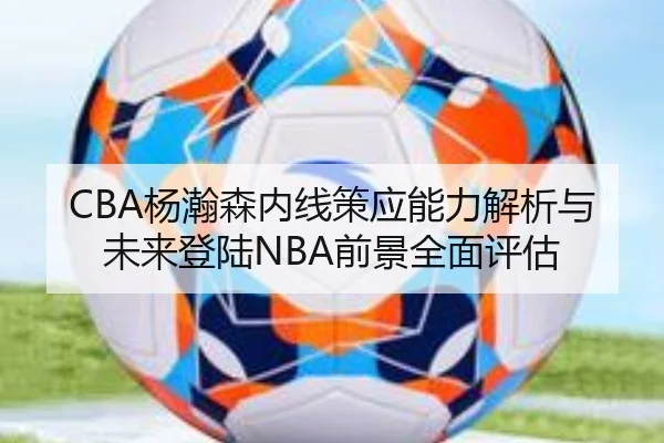 CBA杨瀚森内线策应能力解析与未来登陆NBA前景全面评估