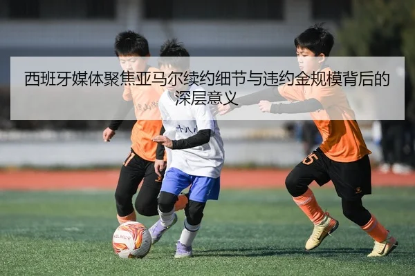 西班牙媒体聚焦亚马尔续约细节与违约金规模背后的深层意义