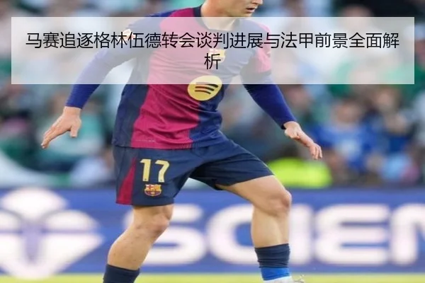 马赛追逐格林伍德转会谈判进展与法甲前景全面解析