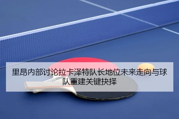 里昂内部讨论拉卡泽特队长地位未来走向与球队重建关键抉择
