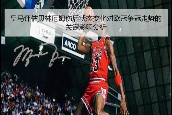 皇马评估贝林厄姆伤后状态变化对欧冠争冠走势的关键影响分析（kaiyun）