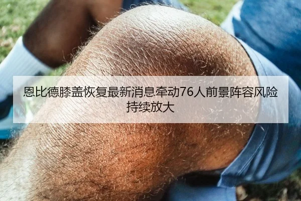 恩比德膝盖恢复最新消息牵动76人前景阵容风险持续放大（kaiyun）